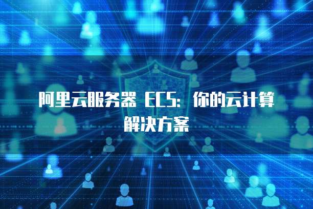 阿里云服务器 ECS：你的云计算解决方案