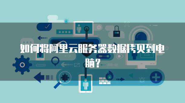 如何将阿里云服务器数据拷贝到电脑？