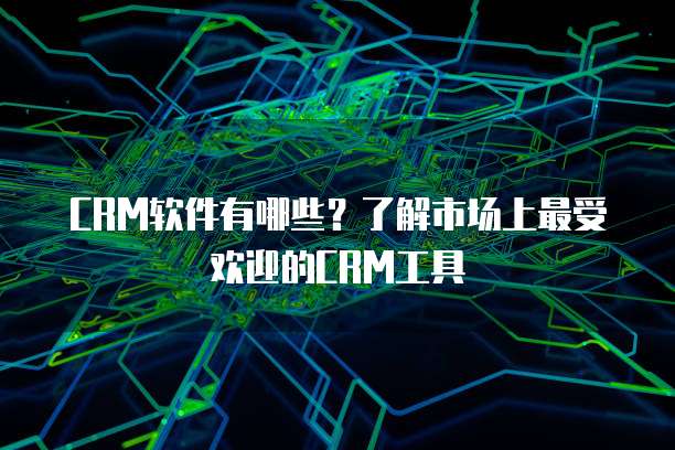 CRM软件有哪些？了解市场上最受欢迎的CRM工具