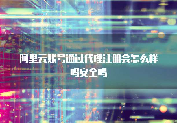 阿里云账号通过代理注册会怎么样吗安全吗