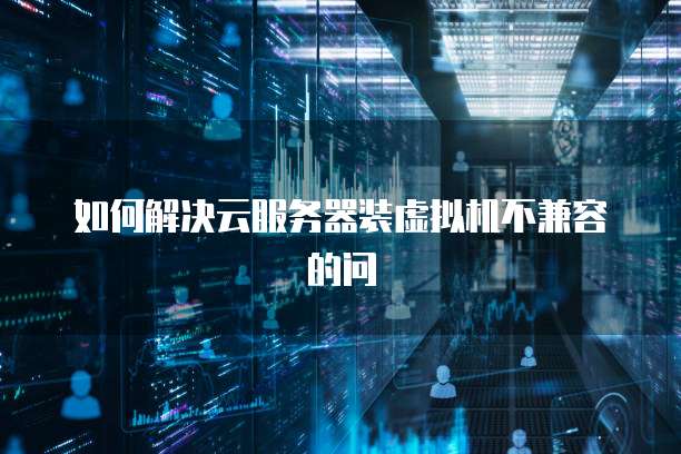 如何解决云服务器装虚拟机不兼容的问