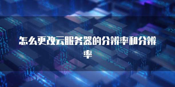 怎么更改云服务器的分辨率和分辨率