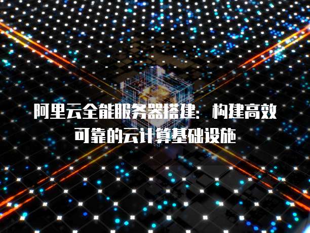 阿里云全能服务器搭建：构建高效可靠的云计算基础设施