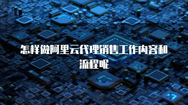 怎样做阿里云代理销售工作内容和流程呢