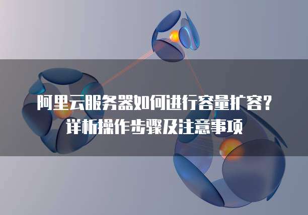 阿里云服务器如何进行容量扩容？详析操作步骤及注意事项