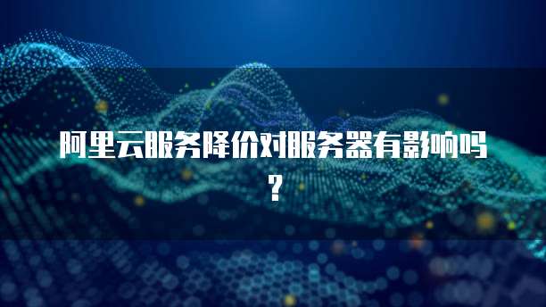 阿里云服务降价对服务器有影响吗？