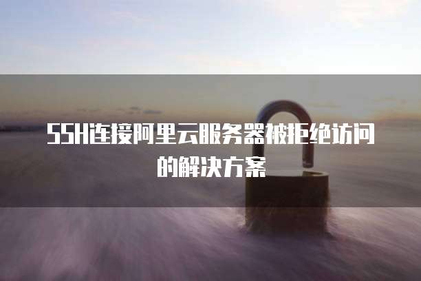 SSH连接阿里云服务器被拒绝访问的解决方案