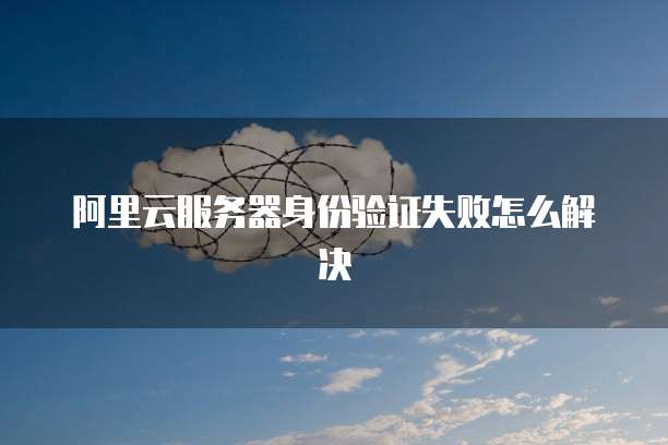 阿里云服务器身份验证失败怎么解决