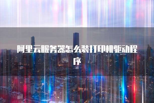 阿里云服务器怎么装打印机驱动程序