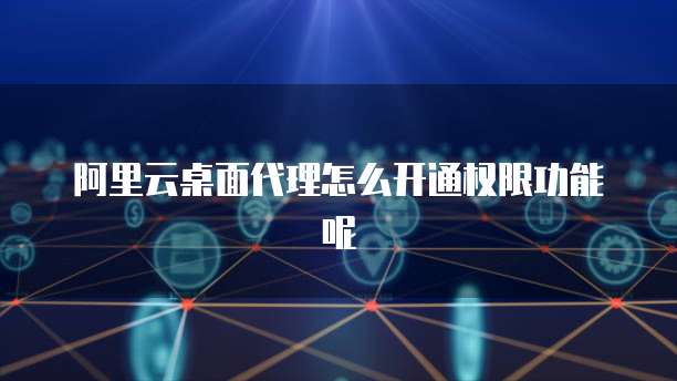 阿里云桌面代理怎么开通权限功能呢