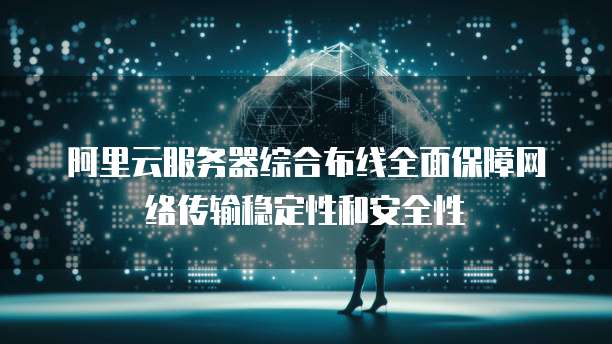 阿里云服务器综合布线全面保障网络传输稳定性和安全性
