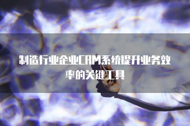 制造行业企业CRM系统提升业务效率的关键工具