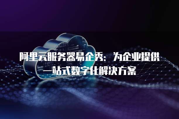 阿里云服务器易企秀：为企业提供一站式数字化解决方案