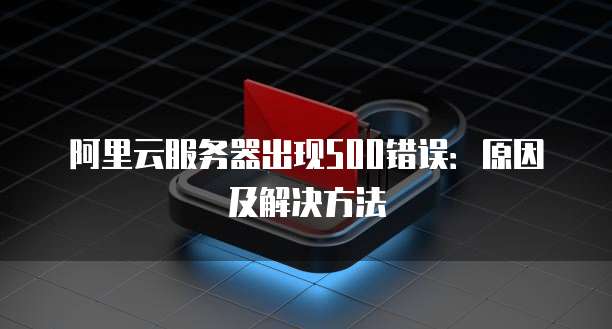 阿里云服务器出现500错误：原因及解决方法