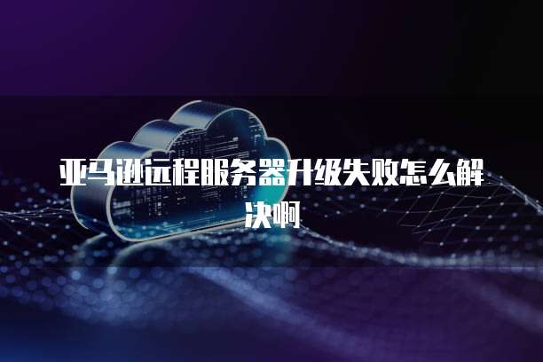 亚马逊远程服务器升级失败怎么解决啊