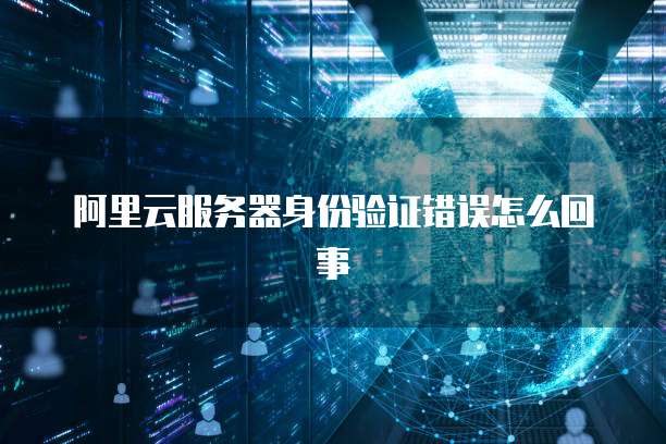 阿里云服务器身份验证错误怎么回事