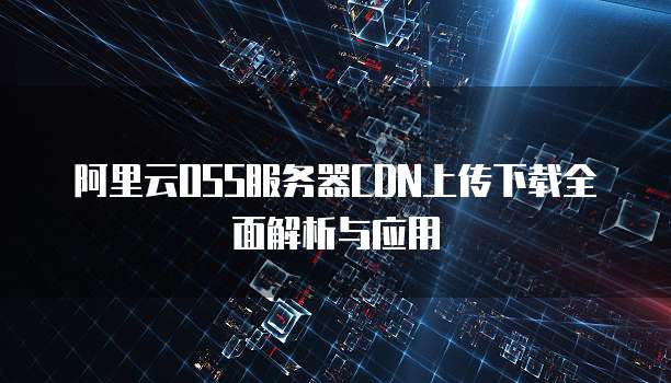 阿里云OSS服务器CDN上传下载全面解析与应用