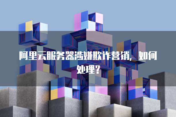 阿里云服务器涉嫌欺诈营销，如何处理？