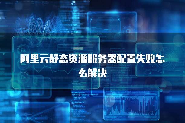 阿里云静态资源服务器配置失败怎么解决