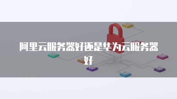 阿里云服务器好还是华为云服务器好