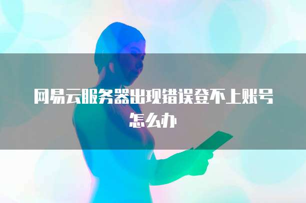 网易云服务器出现错误登不上账号怎么办