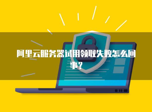 阿里云服务器试用领取失败怎么回事？