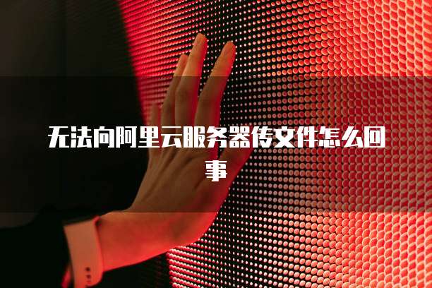 无法向阿里云服务器传文件怎么回事