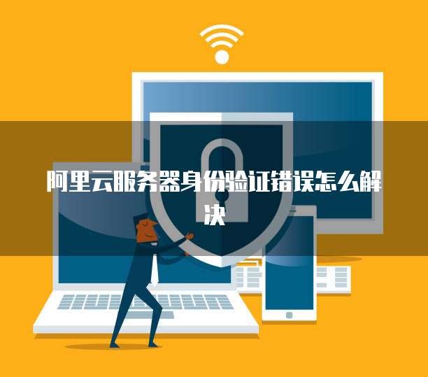 阿里云服务器身份验证错误怎么解决