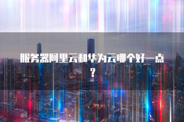服务器阿里云和华为云哪个好一点？