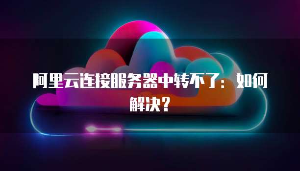 阿里云连接服务器中转不了：如何解决？