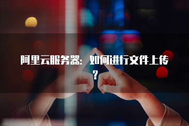 阿里云服务器：如何进行文件上传？