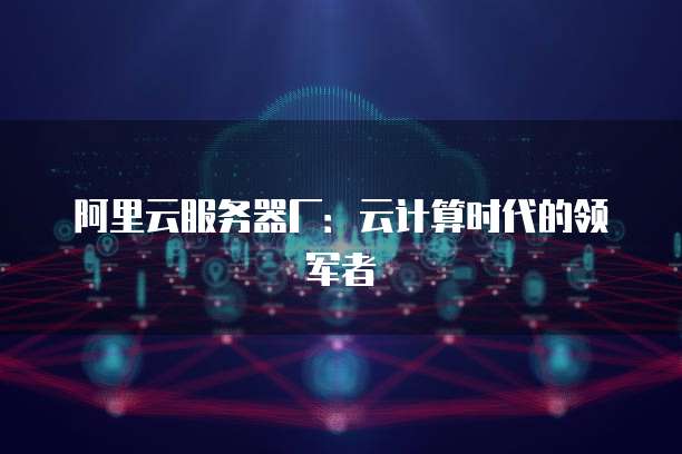 阿里云服务器厂：云计算时代的领军者