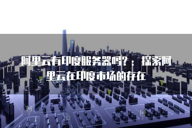 阿里云有印度服务器吗？：探索阿里云在印度市场的存在