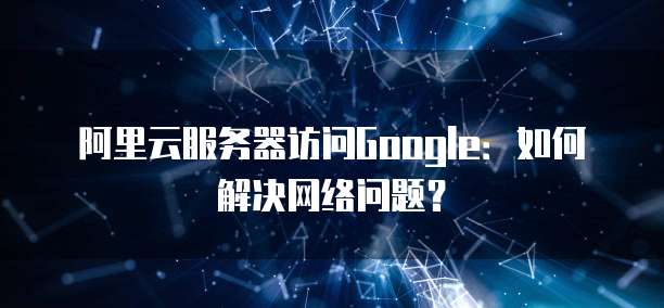 阿里云服务器访问Google：如何解决网络问题？