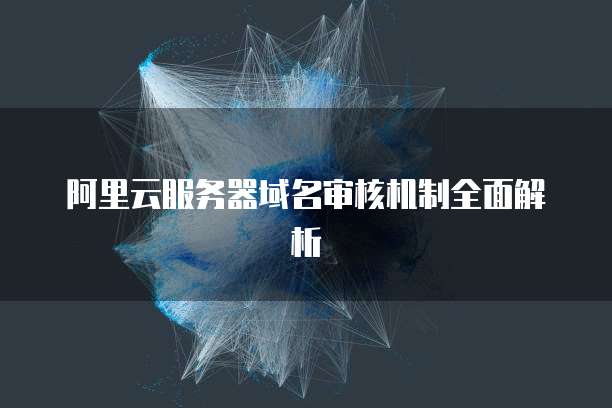 阿里云服务器域名审核机制全面解析