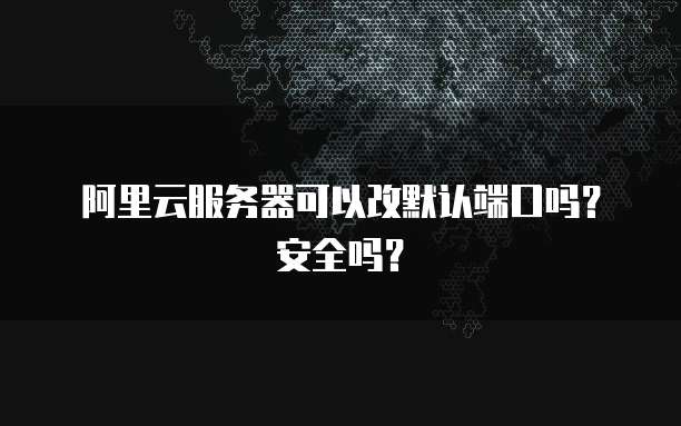 阿里云服务器可以改默认端口吗？安全吗？