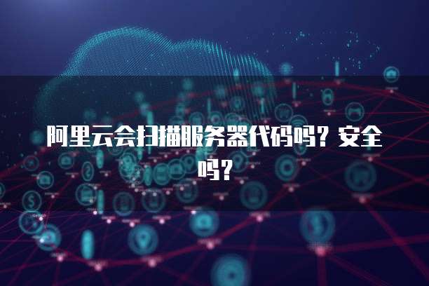 阿里云会扫描服务器代码吗？安全吗？
