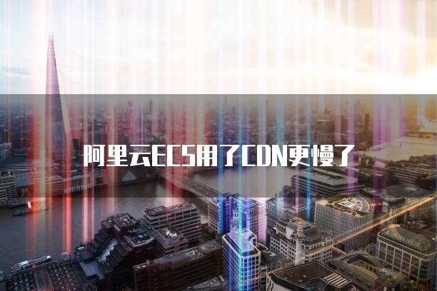 阿里云ECS用了CDN更慢了