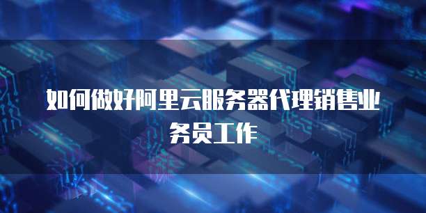如何做好阿里云服务器代理销售业务员工作