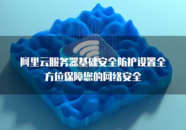 阿里云服务器基础安全防护设置全方位保障您的网络安全