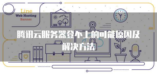 腾讯云服务器登不上的可能原因及解决方法