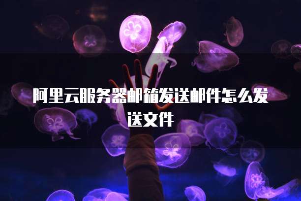 阿里云服务器邮箱发送邮件怎么发送文件