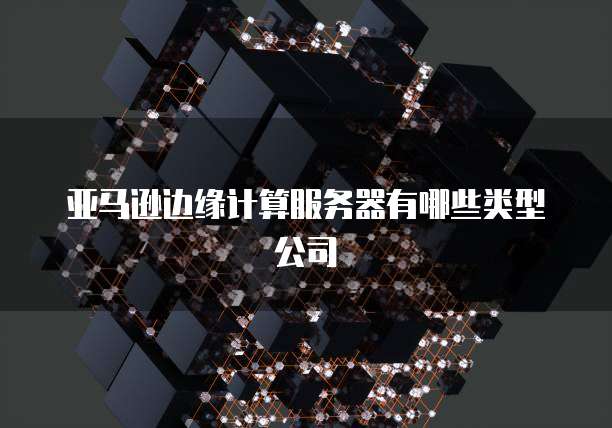 亚马逊边缘计算服务器有哪些类型公司