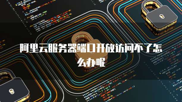 阿里云服务器端口开放访问不了怎么办呢