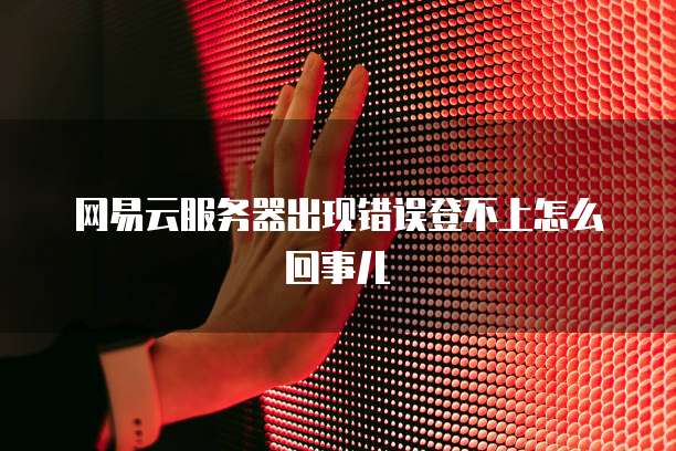 网易云服务器出现错误登不上怎么回事儿