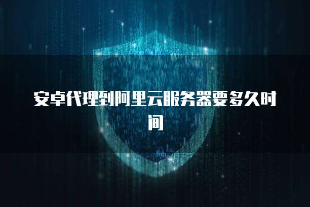 安卓代理到阿里云服务器要多久时间
