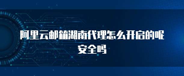 阿里云邮箱湖南代理怎么开启的呢安全吗