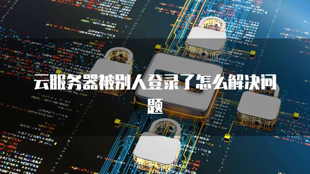 云服务器被别人登录了怎么解决问题