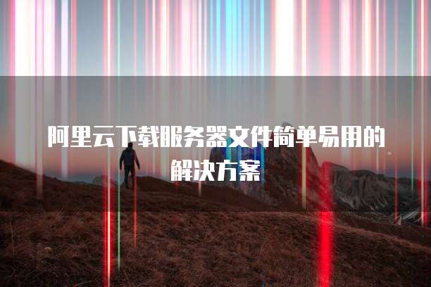 阿里云下载服务器文件简单易用的解决方案