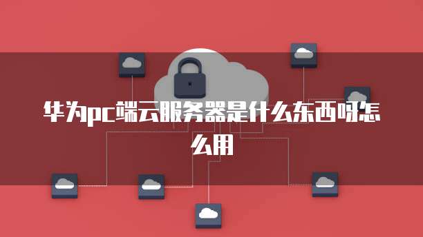 华为pc端云服务器是什么东西呀怎么用